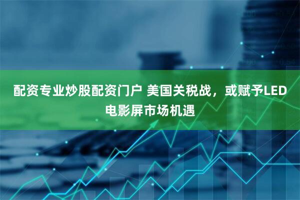 配资专业炒股配资门户 美国关税战，或赋予LED电影屏市场机遇
