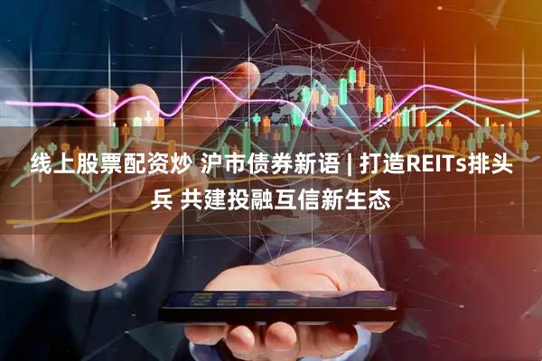 线上股票配资炒 沪市债券新语 | 打造REITs排头兵 共建投融互信新生态