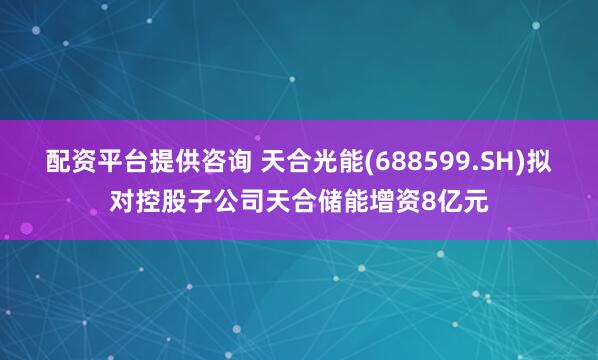 配资平台提供咨询 天合光能(688599.SH)拟对控股子公司天合储能增资8亿元