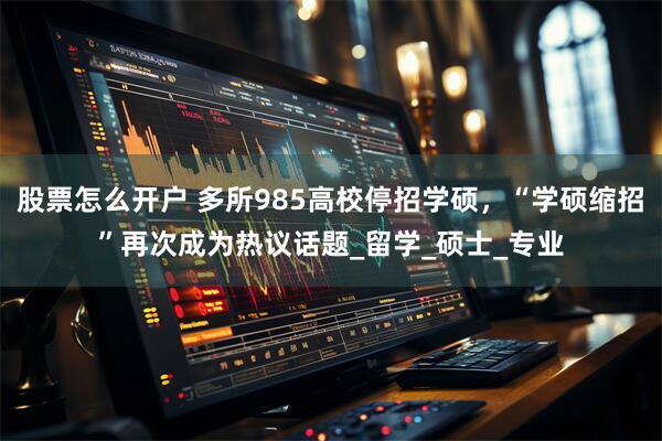 股票怎么开户 多所985高校停招学硕，“学硕缩招”再次成为热议话题_留学_硕士_专业