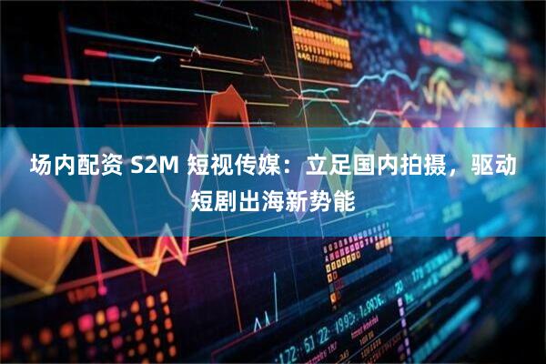 场内配资 S2M 短视传媒:立足国内拍摄,驱动短剧出海新势能