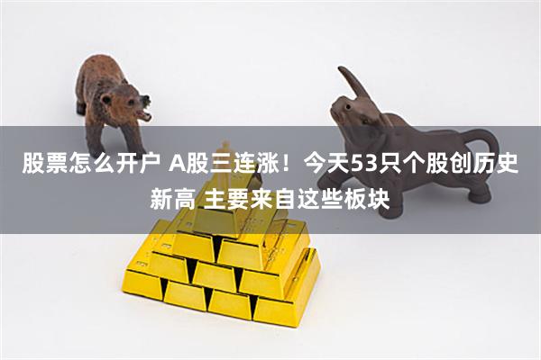 股票怎么开户 A股三连涨!今天53只个股创历史新高 主要来自这些板块
