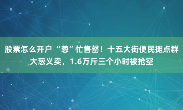 股票怎么开户 “葱”忙售罄!十五大街便民摊点群大葱义卖,1.6万斤三个小时被抢空