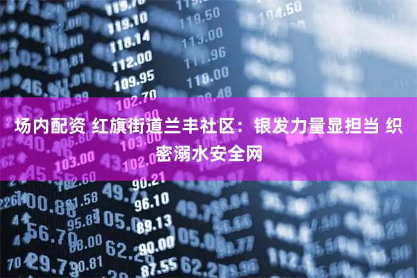 场内配资 红旗街道兰丰社区:银发力量显担当 织密溺水安全网