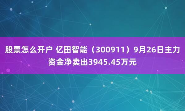 股票怎么开户 亿田智能(300911)9月26日主力资金净卖出3945.45万元