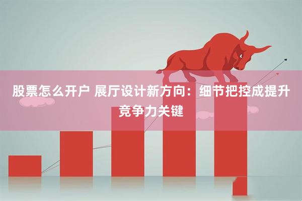 股票怎么开户 展厅设计新方向:细节把控成提升竞争力关键