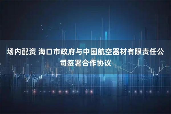 场内配资 海口市政府与中国航空器材有限责任公司签署合作协议