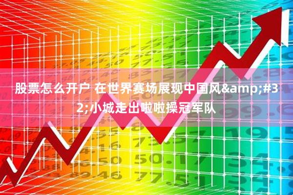 股票怎么开户 在世界赛场展现中国风 小城走出啦啦操冠军队