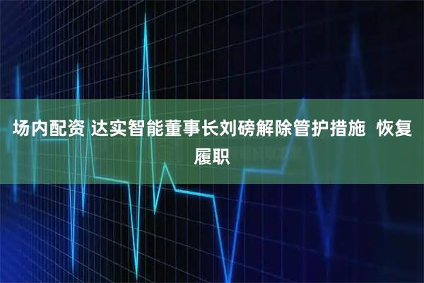 场内配资 达实智能董事长刘磅解除管护措施  恢复履职