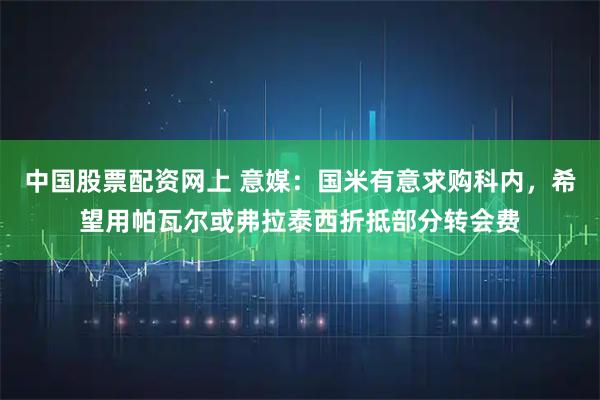 中国股票配资网上 意媒：国米有意求购科内，希望用帕瓦尔或弗拉泰西折抵部分转会费