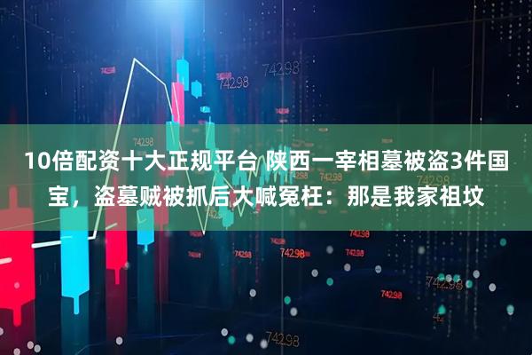 10倍配资十大正规平台 陕西一宰相墓被盗3件国宝，盗墓贼被抓后大喊冤枉：那是我家祖坟