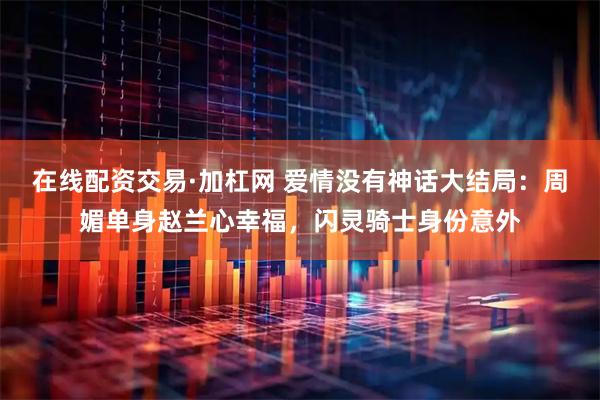 在线配资交易·加杠网 爱情没有神话大结局：周媚单身赵兰心幸福，闪灵骑士身份意外